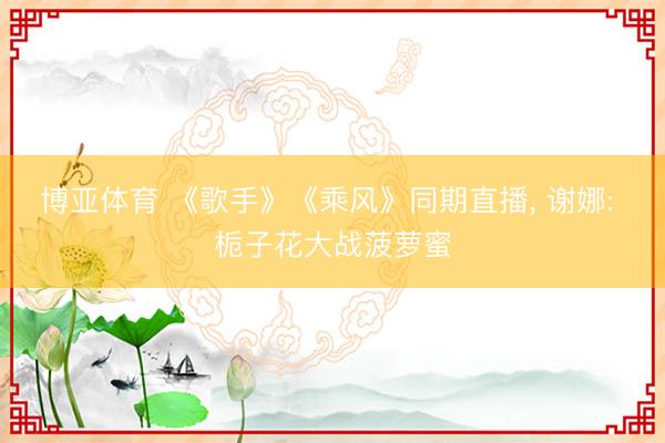 博亚体育 《歌手》《乘风》同期直播， 谢娜: 栀子花大战菠萝蜜