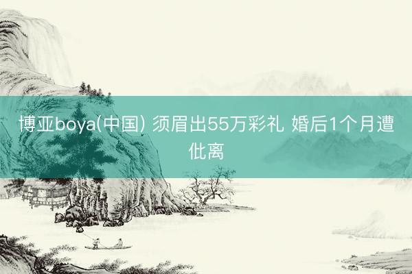 博亚boya(中国) 须眉出55万彩礼 婚后1个月遭仳离