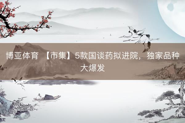 博亚体育 【市集】5款国谈药拟进院，独家品种大爆发
