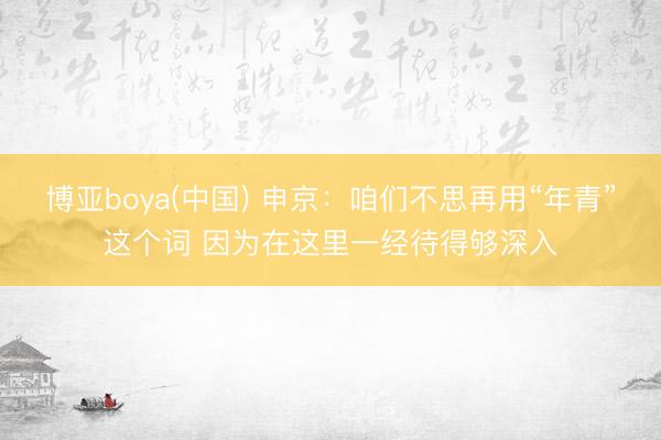 博亚boya(中国) 申京：咱们不思再用“年青”这个词 因为在这里一经待得够深入
