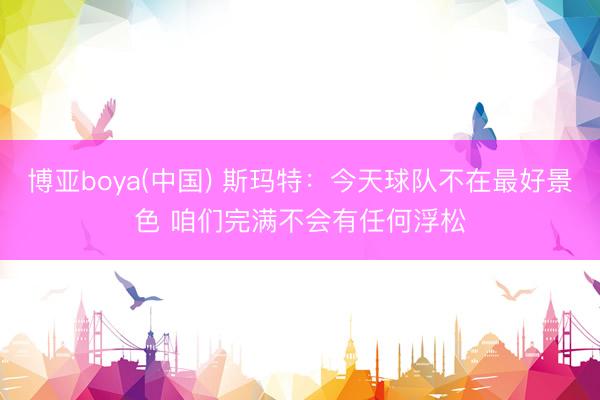 博亚boya(中国) 斯玛特：今天球队不在最好景色 咱们完满不会有任何浮松