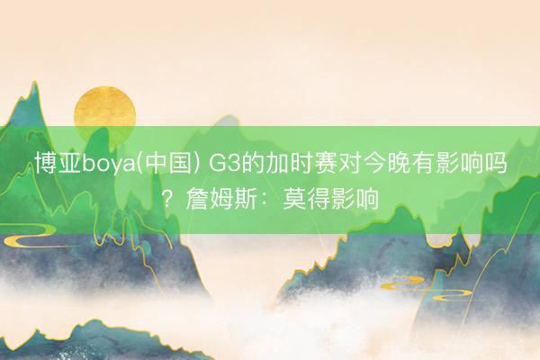博亚boya(中国) G3的加时赛对今晚有影响吗？詹姆斯：莫得影响