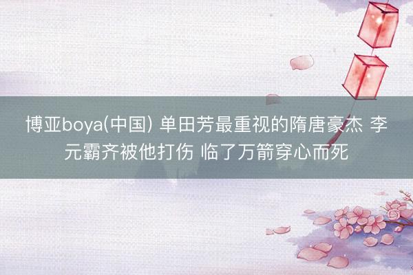 博亚boya(中国) 单田芳最重视的隋唐豪杰 李元霸齐被他打伤 临了万箭穿心而死