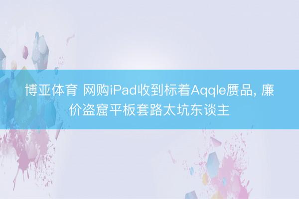 博亚体育 网购iPad收到标着Aqqle赝品, 廉价盗窟平板套路太坑东谈主