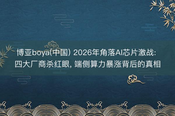 博亚boya(中国) 2026年角落AI芯片激战: 四大厂商杀红眼， 端侧算力暴涨背后的真相