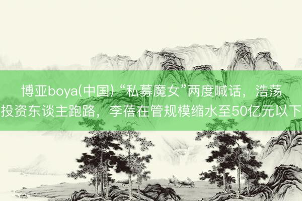 博亚boya(中国) “私募魔女”两度喊话，浩荡投资东谈主跑路，李蓓在管规模缩水至50亿元以下