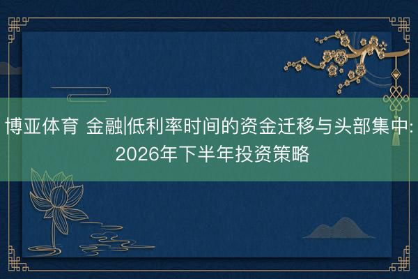 博亚体育 金融|低利率时间的资金迁移与头部集中: 2026年下半年投资策略