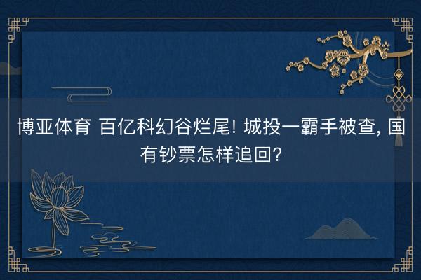 博亚体育 百亿科幻谷烂尾! 城投一霸手被查， 国有钞票怎样追回?