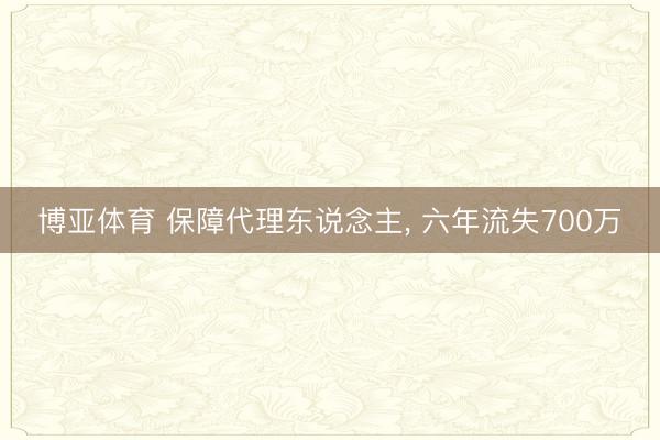博亚体育 保障代理东说念主， 六年流失700万