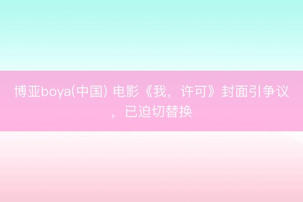 博亚boya(中国) 电影《我，许可》封面引争议，已迫切替换