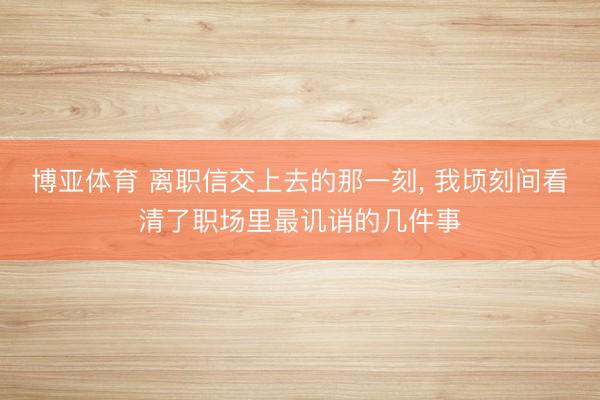 博亚体育 离职信交上去的那一刻， 我顷刻间看清了职场里最讥诮的几件事