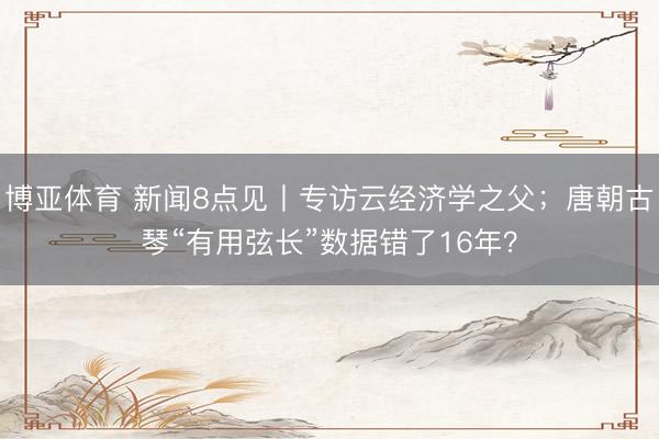 博亚体育 新闻8点见丨专访云经济学之父；唐朝古琴“有用弦长”数据错了16年？