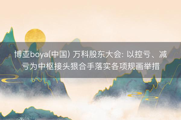 博亚boya(中国) 万科股东大会: 以控亏、减亏为中枢接头狠合手落实各项规画举措