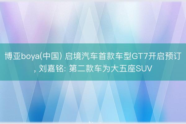 博亚boya(中国) 启境汽车首款车型GT7开启预订， 刘嘉铭: 第二款车为大五座SUV