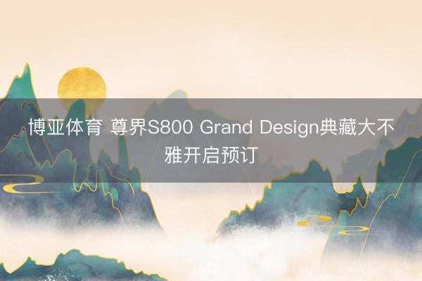 博亚体育 尊界S800 Grand Design典藏大不雅开启预订