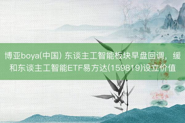 博亚boya(中国) 东谈主工智能板块早盘回调,缓和东谈主工智能ETF易方达(159819)设立价值