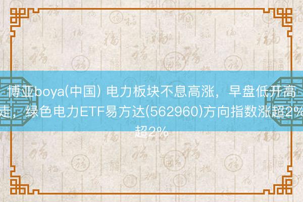 博亚boya(中国) 电力板块不息高涨，早盘低开高走，绿色电力ETF易方达(562960)方向指数涨超2%