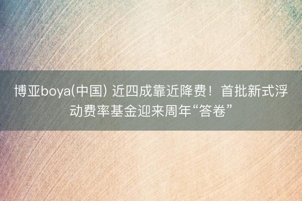 博亚boya(中国) 近四成靠近降费！首批新式浮动费率基金迎来周年“答卷”