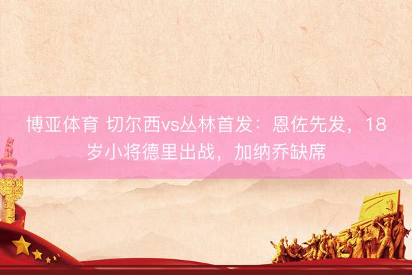 博亚体育 切尔西vs丛林首发：恩佐先发，18岁小将德里出战，加纳乔缺席