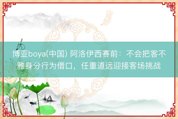 博亚boya(中国) 阿洛伊西赛前:不会把客不雅身分行为借口,任重道远迎接客场挑战