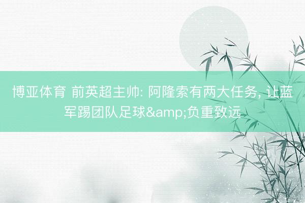 博亚体育 前英超主帅: 阿隆索有两大任务， 让蓝军踢团队足球&负重致远