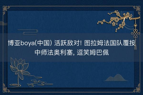 博亚boya(中国) 活跃敌对! 图拉姆法国队覆按中师法奥利塞， 逗笑姆巴佩