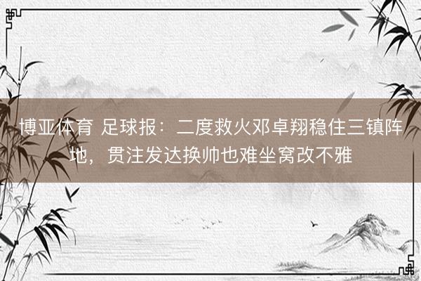 博亚体育 足球报：二度救火邓卓翔稳住三镇阵地，贯注发达换帅也难坐窝改不雅