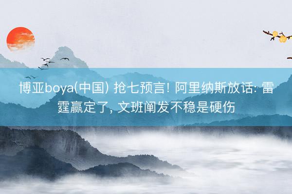 博亚boya(中国) 抢七预言! 阿里纳斯放话: 雷霆赢定了， 文班阐发不稳是硬伤