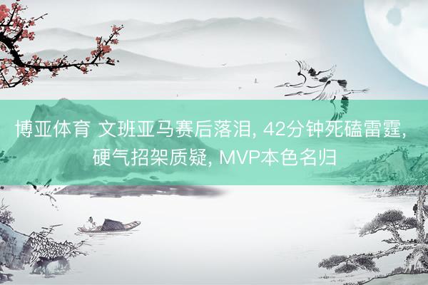 博亚体育 文班亚马赛后落泪， 42分钟死磕雷霆， 硬气招架质疑， MVP本色名归