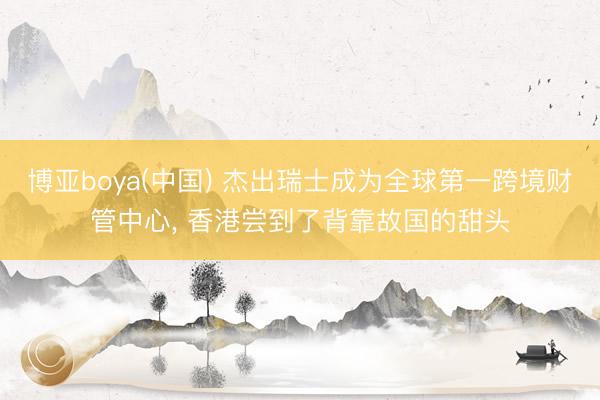 博亚boya(中国) 杰出瑞士成为全球第一跨境财管中心， 香港尝到了背靠故国的甜头