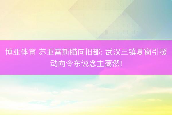 博亚体育 苏亚雷斯瞄向旧部: 武汉三镇夏窗引援动向令东说念主蔼然!