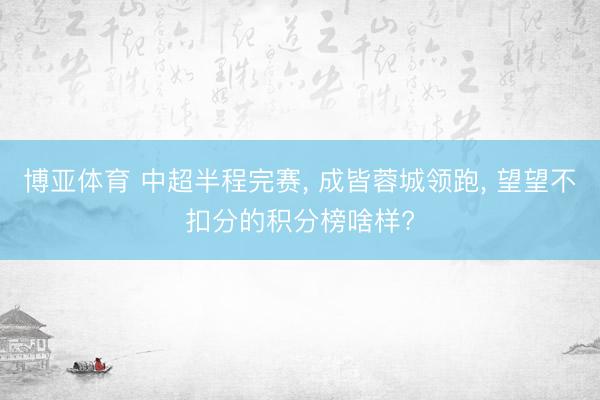 博亚体育 中超半程完赛， 成皆蓉城领跑， 望望不扣分的积分榜啥样?