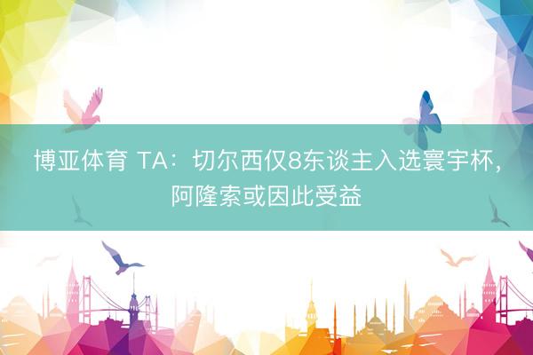 博亚体育 TA:切尔西仅8东谈主入选寰宇杯,阿隆索或因此受益