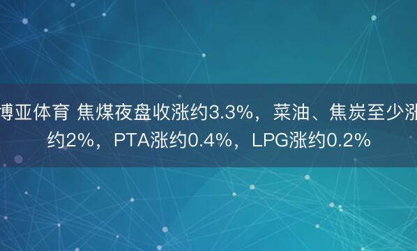 博亚体育 焦煤夜盘收涨约3.3%，菜油、焦炭至少涨约2%，PTA涨约0.4%，LPG涨约0.2%
