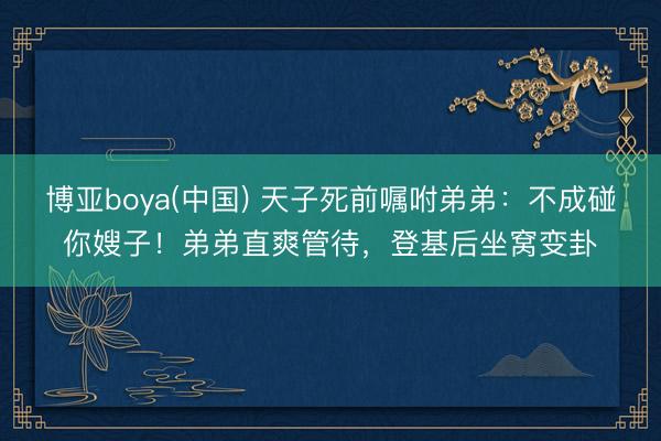 博亚boya(中国) 天子死前嘱咐弟弟：不成碰你嫂子！弟弟直爽管待，登基后坐窝变卦