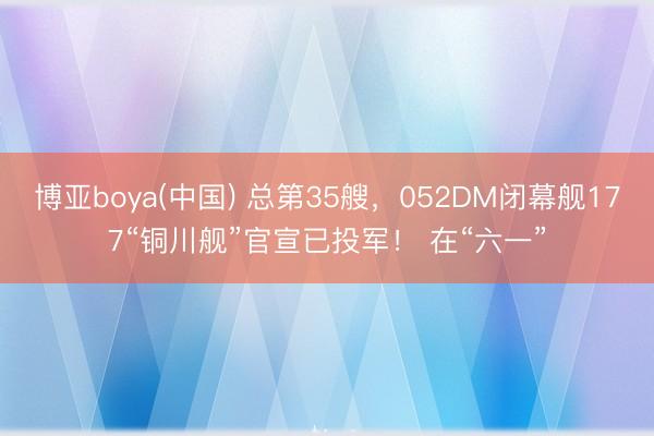 博亚boya(中国) 总第35艘,052DM闭幕舰177“铜川舰”官宣已投军! 在“六一”