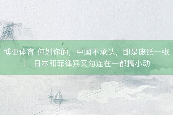 博亚体育 你划你的，中国不承认，即是废纸一张！ 日本和菲律宾又勾连在一都搞小动