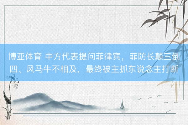 博亚体育 中方代表提问菲律宾，菲防长颠三倒四、风马牛不相及，最终被主抓东说念主打断