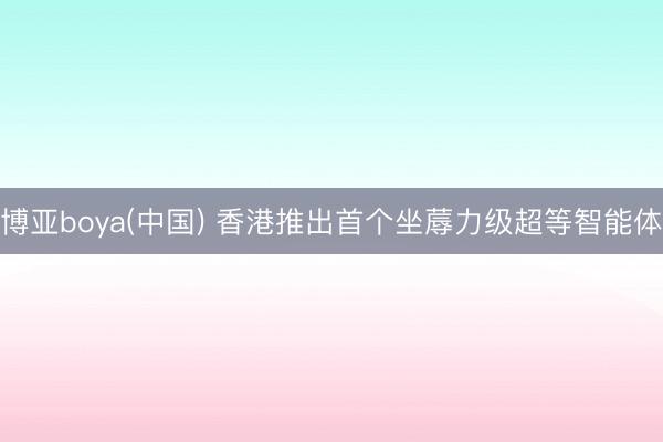 博亚boya(中国) 香港推出首个坐蓐力级超等智能体