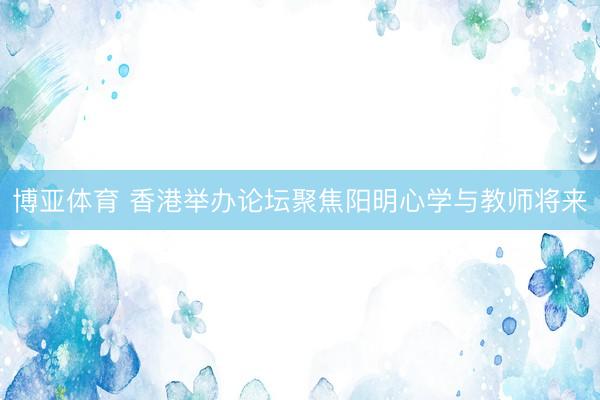 博亚体育 香港举办论坛聚焦阳明心学与教师将来