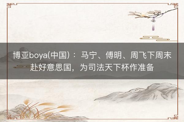 博亚boya(中国) ：马宁、傅明、周飞下周末赴好意思国，为