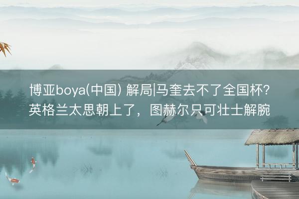 博亚boya(中国) 解局|马奎去不了全国杯？英格兰太思朝上