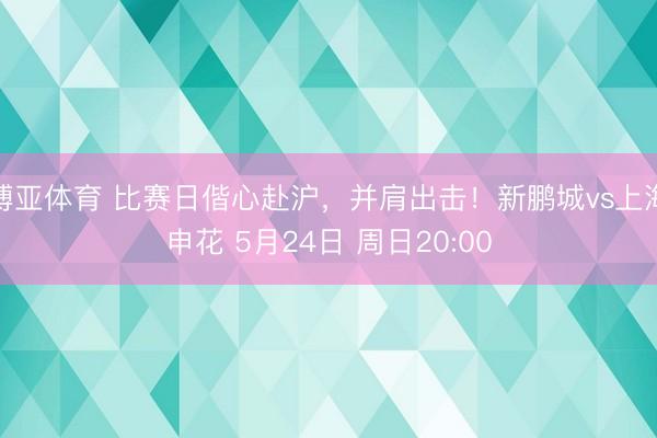 博亚体育 比赛日偕心赴沪，并肩出击！新鹏城vs上海申花 5月24日 周日20:00