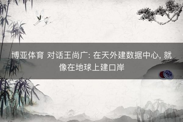 博亚体育 对话王尚广: 在天外建数据中心, 就像在地球上建口岸