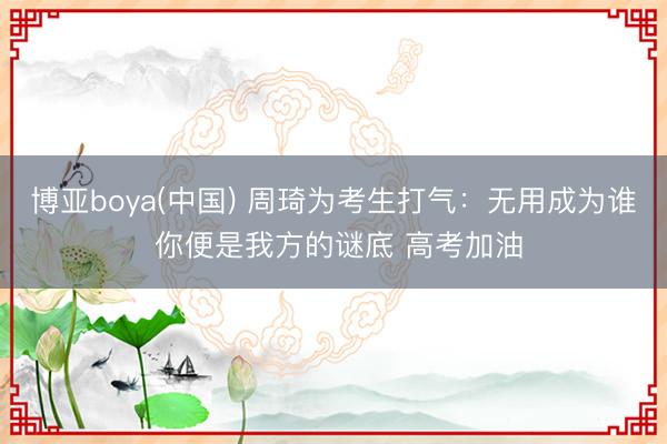 博亚boya(中国) 周琦为考生打气：无用成为谁 你便是我方的谜底 高考加油