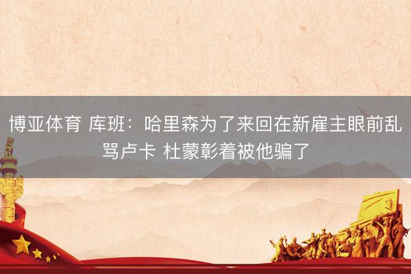 博亚体育 库班：哈里森为了来回在新雇主眼前乱骂卢卡 杜蒙彰着被他骗了