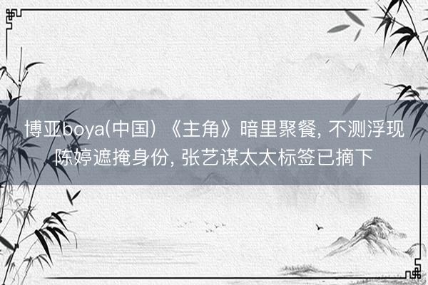 博亚boya(中国) 《主角》暗里聚餐， 不测浮现陈婷遮掩身份， 张艺谋太太标签已摘下