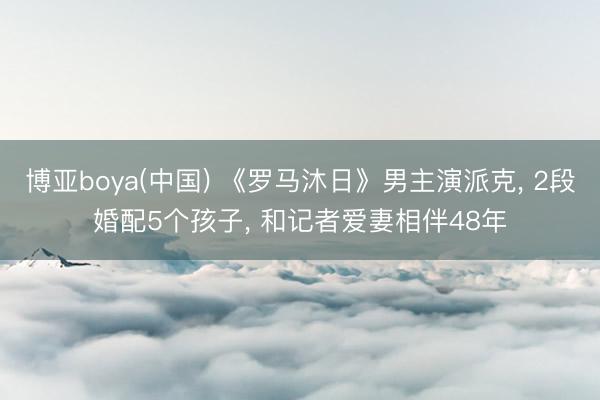 博亚boya(中国) 《罗马沐日》男主演派克, 2段婚配5个