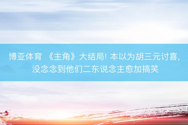 博亚体育 《主角》大结局! 本以为胡三元讨喜， 没念念到他们二东说念主愈加搞笑