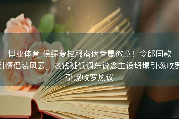 博亚体育 侯绿萝校服潜伏眷属徽章！令郎同款撞衫引情侣装风云，老钱班低调东说念主设坍塌引爆收罗热议